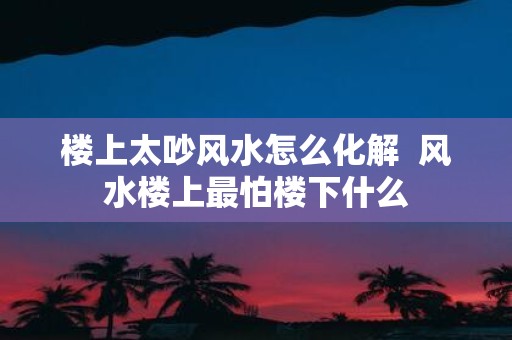 楼上太吵风水怎么化解 风水楼上最怕楼下什么