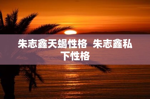 朱志鑫天蝎性格 朱志鑫私下性格