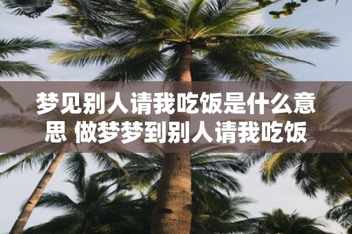 梦见别人请我吃饭是什么意思 做梦梦到别人请我吃饭好不好