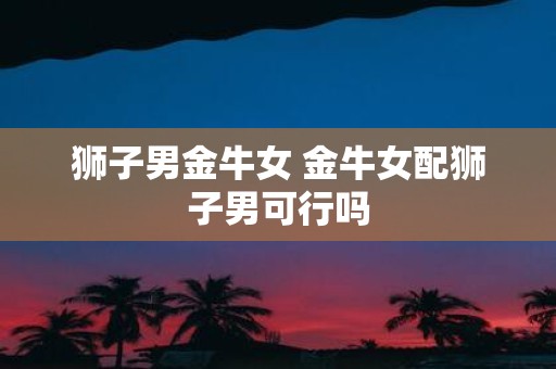 狮子男金牛女 金牛女配狮子男可行吗