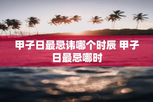 甲子日最忌讳哪个时辰 甲子日最忌哪时