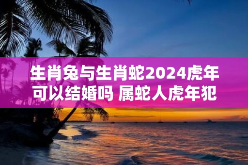生肖兔与生肖蛇2025虎年可以结婚吗 属蛇人虎年犯太岁不
