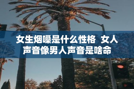 女生烟嗓是什么性格 女人声音像男人声音是啥命