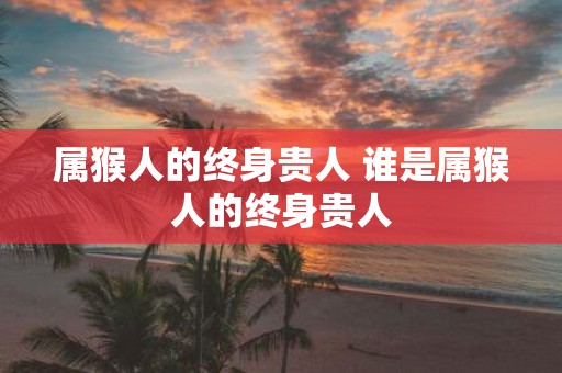 属猴人的终身贵人 谁是属猴人的终身贵人