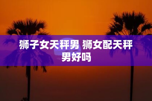 狮子女天秤男 狮女配天秤男好吗