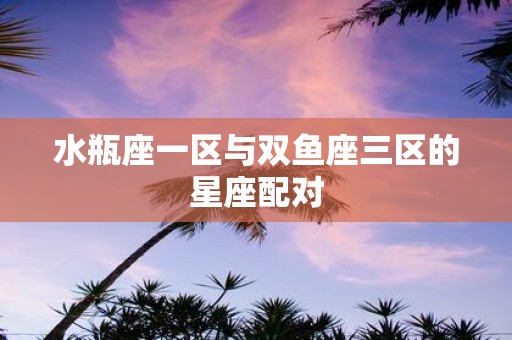 水瓶座一区与双鱼座三区的星座配对