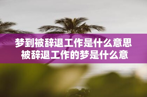梦到被辞退工作是什么意思 被辞退工作的梦是什么意思
