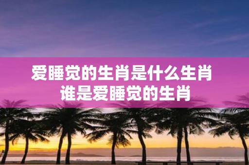 爱睡觉的生肖是什么生肖 谁是爱睡觉的生肖