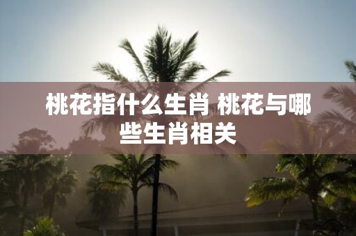 桃花指什么生肖 桃花与哪些生肖相关