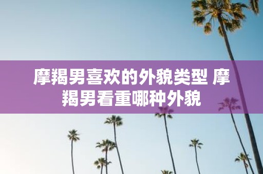 摩羯男喜欢的外貌类型 摩羯男看重哪种外貌