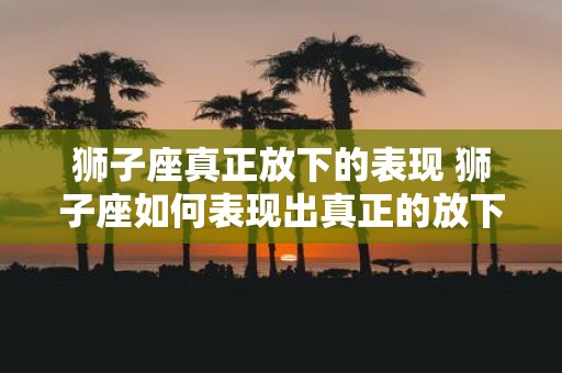 狮子座真正放下的表现 狮子座如何表现出真正的放下