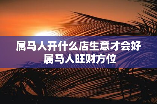 属马人开什么店生意才会好 属马人旺财方位