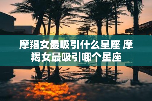 摩羯女最吸引什么星座 摩羯女最吸引哪个星座