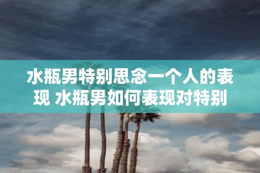 水瓶男特别思念一个人的表现 水瓶男如何表现对特别思念一个人