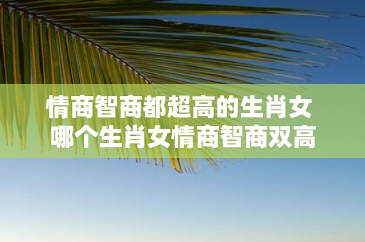 情商智商都超高的生肖女 哪个生肖女情商智商双高