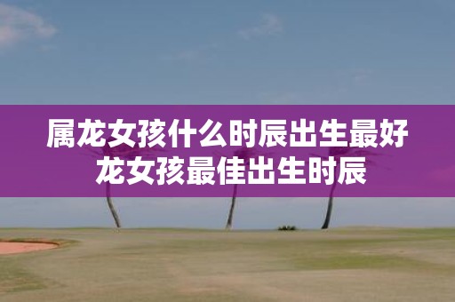 属龙女孩什么时辰出生最好 龙女孩最佳出生时辰