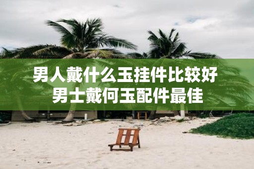 男人戴什么玉挂件比较好 男士戴何玉配件最佳