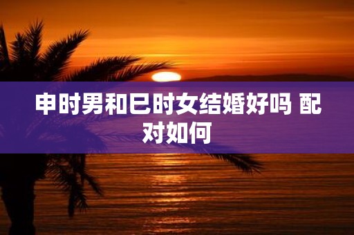 申时男和巳时女结婚好吗 配对如何