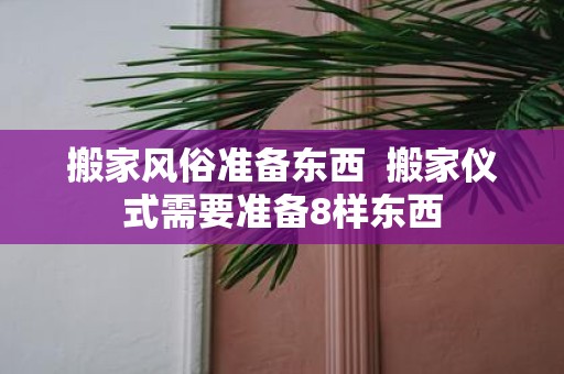 搬家风俗准备东西 搬家仪式需要准备8样东西