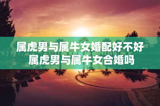 属虎男与属牛女婚配好不好 属虎男与属牛女合婚吗