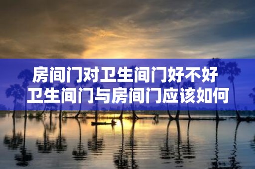 房间门对卫生间门好不好 卫生间门与房间门应该如何对面布置