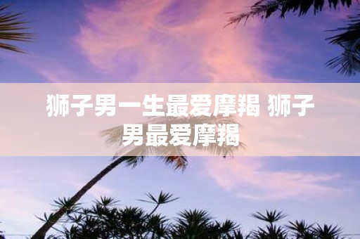 狮子男一生最爱摩羯 狮子男最爱摩羯