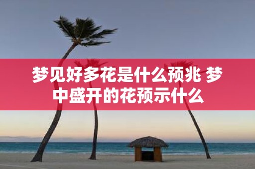 梦见好多花是什么预兆 梦中盛开的花预示什么