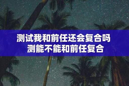 测试我和前任还会复合吗 测能不能和前任复合