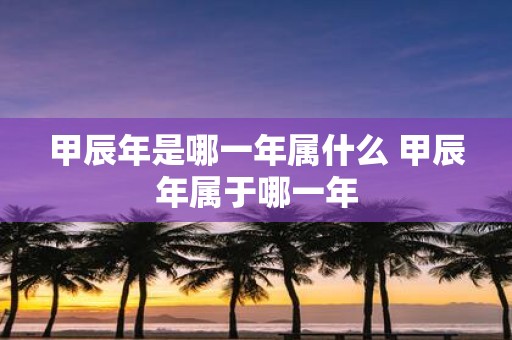 甲辰年是哪一年属什么 甲辰年属于哪一年