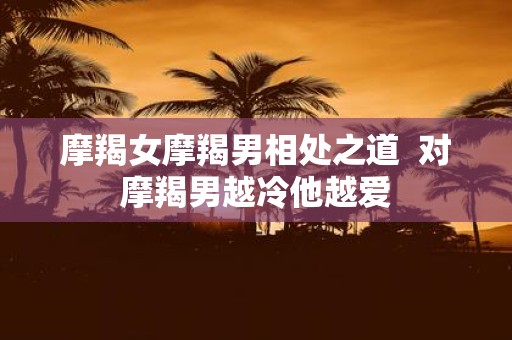 摩羯女摩羯男相处之道 对摩羯男越冷他越爱