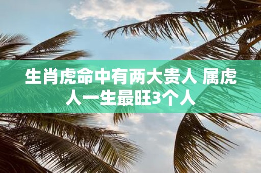 生肖虎命中有两大贵人 属虎人一生最旺3个人