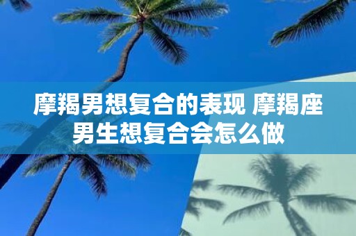 摩羯男想复合的表现 摩羯座男生想复合会怎么做