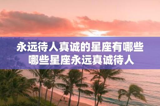 永远待人真诚的星座有哪些 哪些星座永远真诚待人