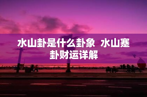 水山卦是什么卦象 水山蹇卦财运详解