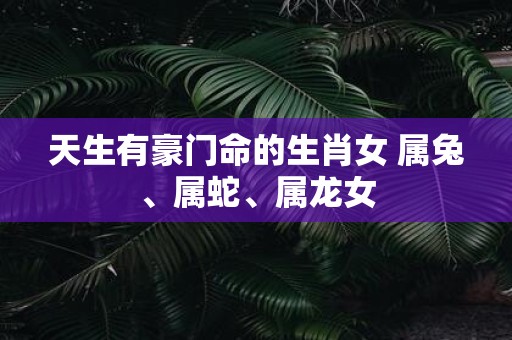 天生有豪门命的生肖女 属兔、属蛇、属龙女