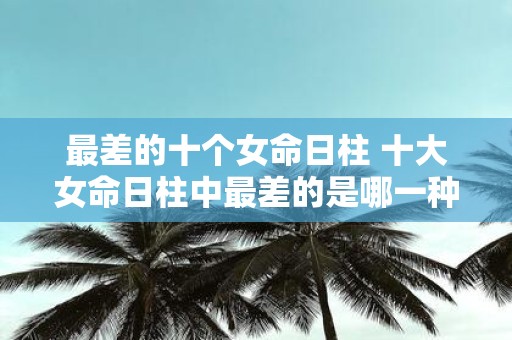 最差的十个女命日柱 十大女命日柱中最差的是哪一种