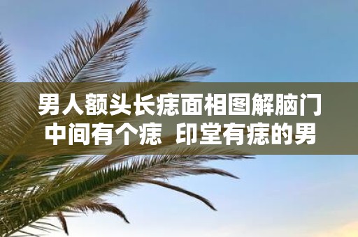 男人额头长痣面相图解脑门中间有个痣 印堂有痣的男人面相