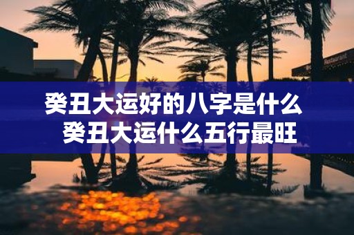 癸丑大运好的八字是什么 癸丑大运什么五行最旺