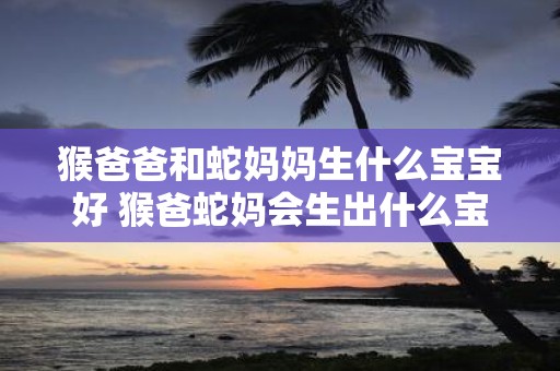 猴爸爸和蛇妈妈生什么宝宝好 猴爸蛇妈会生出什么宝宝