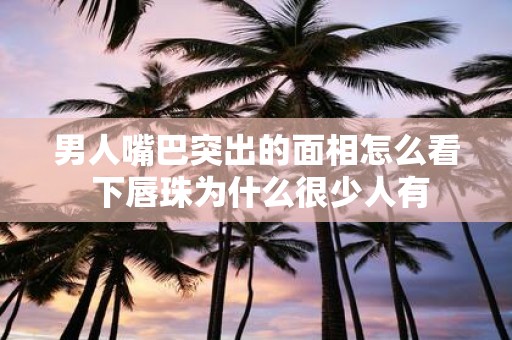 男人嘴巴突出的面相怎么看 下唇珠为什么很少人有