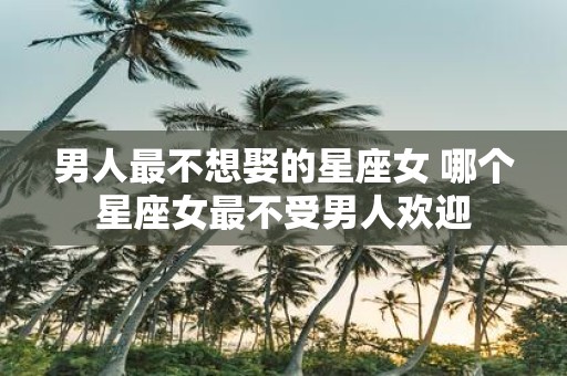 男人最不想娶的星座女 哪个星座女最不受男人欢迎