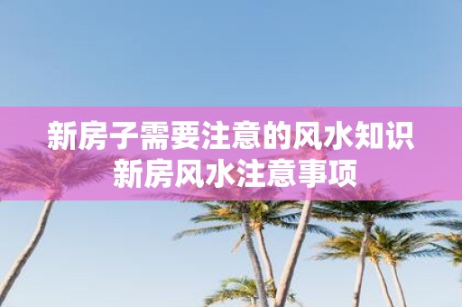 新房子需要注意的风水知识 新房风水注意事项
