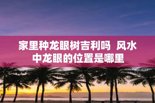 家里种龙眼树吉利吗 风水中龙眼的位置是哪里
