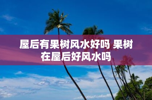 屋后有果树风水好吗 果树在屋后好风水吗