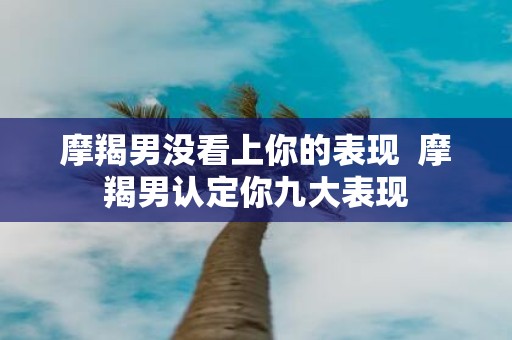 摩羯男没看上你的表现 摩羯男认定你九大表现