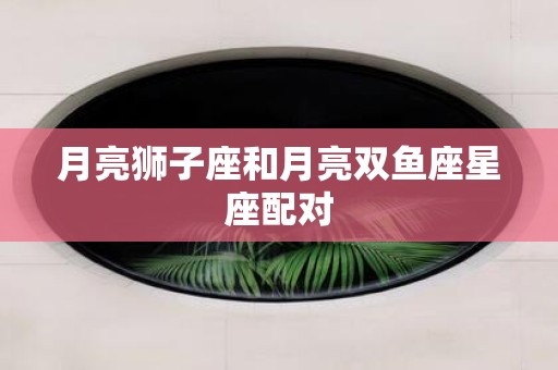月亮狮子座和月亮双鱼座星座配对 月亮狮子座和月亮双鱼座星座配对
