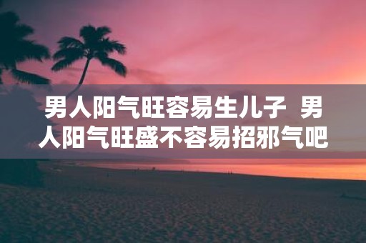 男人阳气旺容易生儿子 男人阳气旺盛不容易招邪气吧