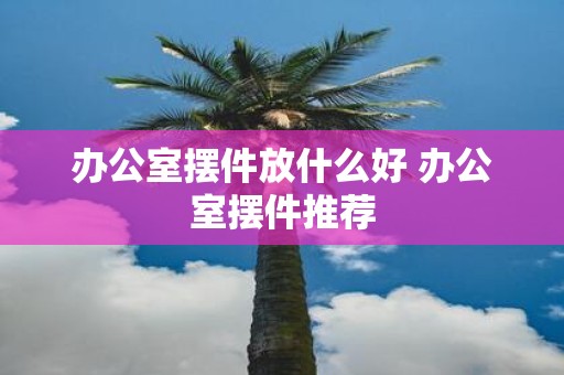办公室摆件放什么好 办公室摆件推荐