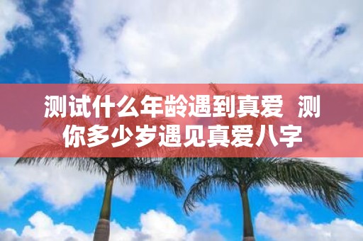 测试什么年龄遇到真爱 测你多少岁遇见真爱八字