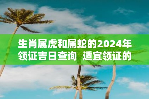 生肖属虎和属蛇的2025年领证吉日查询 适宜领证的好日子